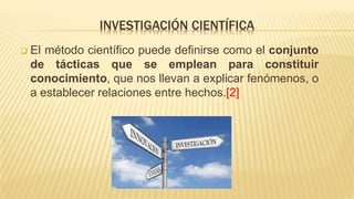 INVESTIGACIÓN CIENTÍFICA
 El método científico puede definirse como el conjunto
de tácticas que se emplean para constituir
conocimiento, que nos llevan a explicar fenómenos, o
a establecer relaciones entre hechos.[2]
 