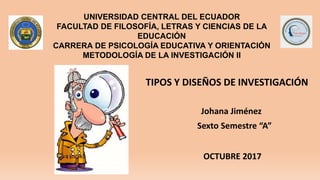 UNIVERSIDAD CENTRAL DEL ECUADOR
FACULTAD DE FILOSOFÍA, LETRAS Y CIENCIAS DE LA
EDUCACIÓN
CARRERA DE PSICOLOGÍA EDUCATIVA Y ORIENTACIÓN
METODOLOGÍA DE LA INVESTIGACIÓN II
Johana Jiménez
Sexto Semestre “A”
TIPOS Y DISEÑOS DE INVESTIGACIÓN
OCTUBRE 2017
 