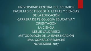 UNIVERSIDAD CENTRAL DEL ECUADOR
FACULTAD DE FILOSOFÍA, LETRAS Y CIENCIAS
DE LA EDUCACIÓN
CARRERA DE PSICOLOGÍA EDUCATIVA Y
ORIENTACIÓN
LA CIENCIA
LESLIE VALDIVIESO
METODOLOGÍA DE LA INVESTIGACIÓN
Msc. GONZALO REMACHE
NOVIEMBRE 2017
 