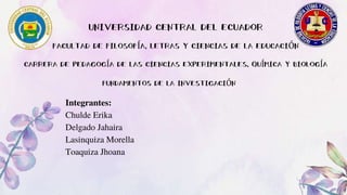 CARRERA DE PEDAGOGÍA DE LAS CIENCIAS EXPERIMENTALES, QUÍMICA Y BIOLOGÍA
FACULTAD DE FILOSOFÍA, LETRAS Y CIENCIAS DE LA EDUCACIÓN
UNIVERSIDAD CENTRAL DEL ECUADOR
FUNDAMENTOS DE LA INVESTIGACIÓN
Integrantes:
Chulde Erika
Delgado Jahaira
Lasinquiza Morella
Toaquiza Jhoana
 
