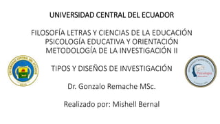 UNIVERSIDAD CENTRAL DEL ECUADOR
FILOSOFÍA LETRAS Y CIENCIAS DE LA EDUCACIÓN
PSICOLOGÍA EDUCATIVA Y ORIENTACIÓN
METODOLOGÍA DE LA INVESTIGACIÓN II
TIPOS Y DISEÑOS DE INVESTIGACIÓN
Dr. Gonzalo Remache MSc.
Realizado por: Mishell Bernal
 
