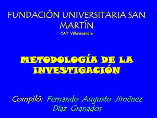 FUNDACIÓN UNIVERSITARIA SAN
         MARTÍN
            CAT Villavicencio




  METODOLOGÍA DE LA
   INVESTIGACIÓN


Compiló: Fernando Augusto Jiménez
          Díaz Granados
 