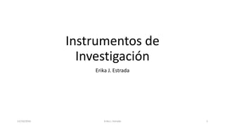 Instrumentos de
Investigación
Erika J. Estrada
12/10/2016 Erika J. Estrada 1
 