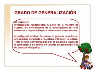 GRADO DE GENERALIZACIÓN  Se divide en:  Investigación fundamental:  A partir de la muestra de sujetos, las conclusiones de la investigación se hace extensiva a la población y se orienta a las conclusiones.  Investigación acción:  Se centra en generar cambios en una realidad estudiada y no coloca énfasis en lo teórico. Trata de unir la investigación con la práctica a través de la aplicación, y se orienta en la toma de decisiones y es de carácter ideográfico. 