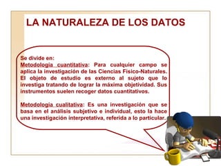 LA NATURALEZA DE LOS DATOS  Se divide en:  Metodología cuantitativa : Para cualquier campo se aplica la investigación de las Ciencias Físico-Naturales. El objeto de estudio es externo al sujeto que lo investiga tratando de lograr la máxima objetividad. Sus instrumentos suelen recoger datos cuantitativos. Metodología cualitativa : Es una investigación que se basa en el análisis subjetivo e individual, esto la hace una investigación interpretativa, referida a lo particular. 