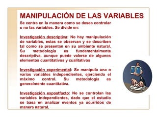 MANIPULACIÓN DE LAS VARIABLES Se centra en la manera como se desea controlar o no las variables. Se divide en:  Investigación descriptiva : No hay manipulación de variables, estas se observan y se describen tal como se presentan en su ambiente natural. Su metodología es fundamentalmente descriptiva, aunque puede valerse de algunos elementos cuantitativos y cualitativos Investigación experimental : Se manipula una o varias variables independientes, ejerciendo el máximo control. Su metodología es generalmente cuantitativa.  Investigación expostfacto : No se controlan las variables independientes, dado que el estudio se basa en analizar eventos ya ocurridos de manera natural.  