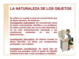 LA NATURALEZA DE LOS OBJETOS  Se refiere en cuanto al nivel de conocimiento que se desea alcanzar. Se divide en:  Investigación exploratoria:  Es considerada como el primer acercamiento científico a un problema. Se utiliza cuando éste aún no ha sido abordado o no ha sido suficientemente estudiado y las condiciones existentes no son aún determinantes. Investigación Descriptiva:  Se efectúa cuando se desea describir, en todos sus componentes principales, una realidad.  Investigación correlacional:  Es aquel tipo de estudio que persigue medir el grado de relación existente entre dos o más conceptos o variables. 