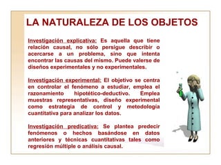 LA NATURALEZA DE LOS OBJETOS  Investigación explicativa:  Es aquella que tiene relación causal, no sólo persigue describir o acercarse a un problema, sino que intenta encontrar las causas del mismo. Puede valerse de diseños experimentales y no experimentales. Investigación experimental:  El objetivo se centra en controlar el fenómeno a estudiar, emplea el razonamiento hipotético-deductivo. Emplea muestras representativas, diseño experimental como estrategia de control y metodología cuantitativa para analizar los datos.  Investigación predicativa:  Se plantea predecir fenómenos o hechos basándose en datos anteriores y técnicas cuantitativas tales como regresión múltiple o análisis causal. 