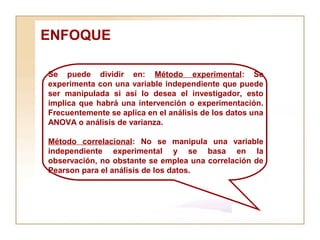 ENFOQUE  Se puede dividir en:  Método experimental : Se experimenta con una variable independiente que puede ser manipulada si así lo desea el investigador, esto implica que habrá una intervención o experimentación. Frecuentemente se aplica en el análisis de los datos una ANOVA o análisis de varianza. Método correlacional : No se manipula una variable independiente experimental y se basa en la observación, no obstante se emplea una correlación de Pearson para el análisis de los datos. 