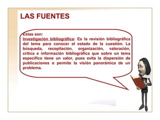 LAS FUENTES  Estas son:  Investigación bibliográfica : Es la revisión bibliográfica del tema para conocer el estado de la cuestión. La búsqueda, recopilación, organización, valoración, crítica e información bibliográfica que sobre un tema específico tiene un valor, pues evita la dispersión de publicaciones o permite la visión panorámica de un problema. 