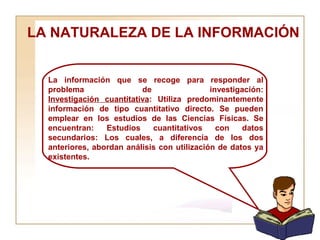 LA NATURALEZA DE LA INFORMACIÓN  La información que se recoge para responder al problema de investigación: Investigación cuantitativa : Utiliza predominantemente información de tipo cuantitativo directo. Se pueden emplear en los estudios de las Ciencias Físicas. Se encuentran: Estudios cuantitativos con datos secundarios: Los cuales, a diferencia de los dos anteriores, abordan análisis con utilización de datos ya existentes. 