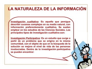 LA NATURALEZA DE LA INFORMACIÓN  Investigación cualitativa : Es aquella que persigue describir sucesos complejos en su medio natural, con información preferentemente cualitativa. Se suelen emplear en los estudios de las Ciencias Sociales. Los principales tipos de investigación cualitativa son:  Investigación Participativa : Es un estudio que surge a partir de un problema que se origina en la misma comunidad, con el objeto de que en la búsqueda de la solución se mejore el nivel de vida de las personas involucradas. Dentro de la investigación participativa se pueden encontrar: 