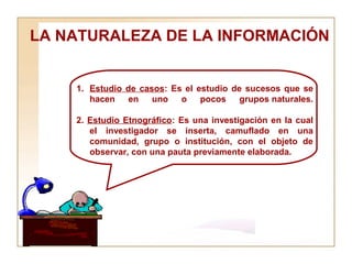 LA NATURALEZA DE LA INFORMACIÓN  Estudio de casos : Es el estudio de sucesos que se hacen en uno o pocos grupos naturales. 2.  Estudio Etnográfico : Es una investigación en la cual el investigador se inserta, camuflado en una comunidad, grupo o institución, con el objeto de observar, con una pauta previamente elaborada. 