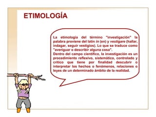 ETIMOLOGÍA  La etimología del término "investigación" la palabra proviene del latín  in  (en) y  vestigare  (hallar, indagar, seguir vestigios). Lo que se traduce como "averiguar o describir alguna cosa". Dentro del campo científico, la investigación es un procedimiento reflexivo, sistemático, controlado y critico que tiene por finalidad descubrir o interpretar los hechos o fenómenos, relaciones o leyes de un determinado ámbito de la realidad. 