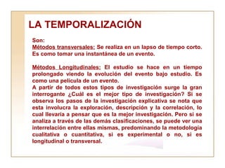 LA TEMPORALIZACIÓN  Son:  Métodos transversales:  Se realiza en un lapso de tiempo corto. Es como tomar una instantánea de un evento. Métodos Longitudinales:  El estudio se hace en un tiempo prolongado viendo la evolución del evento bajo estudio. Es como una película de un evento. A partir de todos estos tipos de investigación surge la gran interrogante ¿Cuál es el mejor tipo de investigación? Si se observa los pasos de la investigación explicativa se nota que esta involucra la exploración, descripción y la correlación, lo cual llevaría a pensar que es la mejor investigación. Pero si se analiza a través de las demás clasificaciones, se puede ver una interrelación entre ellas mismas, predominando la metodología cualitativa o cuantitativa, si es experimental o no, si es longitudinal o transversal.   