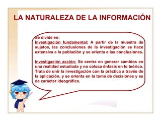 LA NATURALEZA DE LA INFORMACIÓN  Se divide en:  Investigación fundamental:  A partir de la muestra de sujetos, las conclusiones de la investigación se hace extensiva a la población y se orienta a las conclusiones.  Investigación acción:  Se centra en generar cambios en una realidad estudiada y no coloca énfasis en lo teórico. Trata de unir la investigación con la práctica a través de la aplicación, y se orienta en la toma de decisiones y es de carácter ideográfico. 