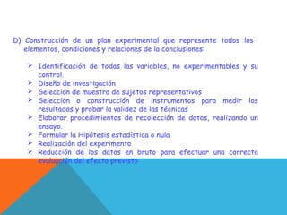 D) Construcción de un plan experimental que represente todos los
elementos, condiciones y relaciones de la conclusiones:
 Identificación de todas las variables, no experimentables y su
control.
 Diseño de investigación
 Selección de muestra de sujetos representativos
 Selección o construcción de instrumentos para medir los
resultados y probar la validez de las técnicas
 Elaborar procedimientos de recolección de datos, realizando un
ensayo.
 Formular la Hipótesis estadística o nula
 Realización del experimento
 Reducción de los datos en bruto para efectuar una correcta
evaluación del efecto previsto
 