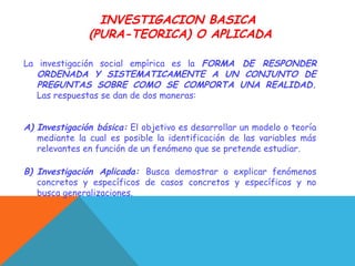 INVESTIGACION BASICA
(PURA-TEORICA) O APLICADA
La investigación social empírica es la FORMA DE RESPONDER
ORDENADA Y SISTEMATICAMENTE A UN CONJUNTO DE
PREGUNTAS SOBRE COMO SE COMPORTA UNA REALIDAD.
Las respuestas se dan de dos maneras:
A) Investigación básica: El objetivo es desarrollar un modelo o teoría
mediante la cual es posible la identificación de las variables más
relevantes en función de un fenómeno que se pretende estudiar.
B) Investigación Aplicada: Busca demostrar o explicar fenómenos
concretos y específicos de casos concretos y específicos y no
busca generalizaciones.
 