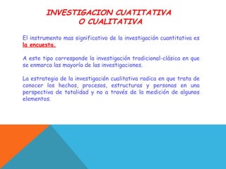 INVESTIGACION CUATITATIVA
O CUALITATIVA
El instrumento mas significativo de la investigación cuantitativa es
la encuesta.
A este tipo corresponde la investigación tradicional-clásica en que
se enmarca las mayoría de las investigaciones.
La estrategia de la investigación cualitativa radica en que trata de
conocer los hechos, procesos, estructuras y personas en una
perspectiva de totalidad y no a través de la medición de algunos
elementos.
 