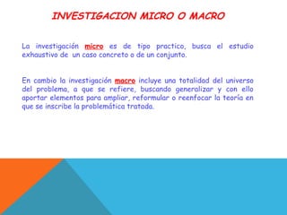 INVESTIGACION MICRO O MACRO
La investigación micro es de tipo practico, busca el estudio
exhaustivo de un caso concreto o de un conjunto.
En cambio la investigación macro incluye una totalidad del universo
del problema, a que se refiere, buscando generalizar y con ello
aportar elementos para ampliar, reformular o reenfocar la teoría en
que se inscribe la problemática tratada.
 