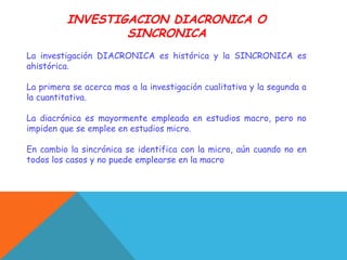 INVESTIGACION DIACRONICA O
SINCRONICA
La investigación DIACRONICA es histórica y la SINCRONICA es
ahistórica.
La primera se acerca mas a la investigación cualitativa y la segunda a
la cuantitativa.
La diacrónica es mayormente empleada en estudios macro, pero no
impiden que se emplee en estudios micro.
En cambio la sincrónica se identifica con la micro, aún cuando no en
todos los casos y no puede emplearse en la macro
 