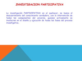 INVESTIGACION PARTICIPATIVA
La investigación PARTICIPATIVA es el quehacer, se busca el
descubrimiento del conocimiento verdadero, con la intervención de
todos los componentes del universo, quienes activamente se
involucran en el diseño y ejecución de todas las fases del proceso
investigativo.
 