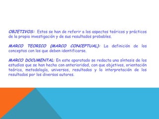 OBJETIVOS: Estos se han de referir a los aspectos teóricos y prácticos
de la propia investigación y de sus resultados probables.
MARCO TEORICO (MARCO CONCEPTUAL): La definición de los
conceptos con los que deben identificarse.
MARCO DOCUMENTAL: En este aparatado se redacta una síntesis de los
estudios que se han hecho con anterioridad, con que objetivos, orientación
teórica, metodología, universos, resultados y la interpretación de los
resultados por los diversos autores.
 