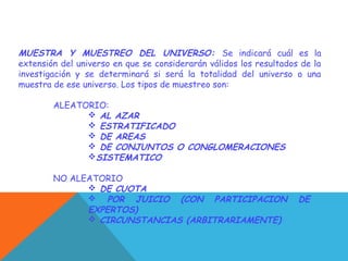 MUESTRA Y MUESTREO DEL UNIVERSO: Se indicará cuál es la
extensión del universo en que se considerarán válidos los resultados de la
investigación y se determinará si será la totalidad del universo o una
muestra de ese universo. Los tipos de muestreo son:
ALEATORIO:
 AL AZAR
 ESTRATIFICADO
 DE AREAS
 DE CONJUNTOS O CONGLOMERACIONES
SISTEMATICO
NO ALEATORIO
 DE CUOTA
 POR JUICIO (CON PARTICIPACION DE
EXPERTOS)
 CIRCUNSTANCIAS (ARBITRARIAMENTE)
 
