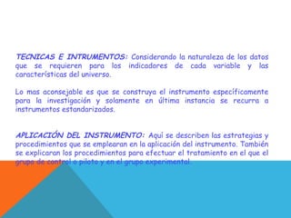 TECNICAS E INTRUMENTOS: Considerando la naturaleza de los datos
que se requieren para los indicadores de cada variable y las
características del universo.
Lo mas aconsejable es que se construya el instrumento específicamente
para la investigación y solamente en última instancia se recurra a
instrumentos estandarizados.
APLICACIÓN DEL INSTRUMENTO: Aquí se describen las estrategias y
procedimientos que se emplearan en la aplicación del instrumento. También
se explicaran los procedimientos para efectuar el tratamiento en el que el
grupo de control o piloto y en el grupo experimental.
 