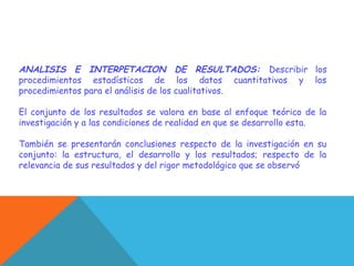 ANALISIS E INTERPETACION DE RESULTADOS: Describir los
procedimientos estadísticos de los datos cuantitativos y los
procedimientos para el análisis de los cualitativos.
El conjunto de los resultados se valora en base al enfoque teórico de la
investigación y a las condiciones de realidad en que se desarrollo esta.
También se presentarán conclusiones respecto de la investigación en su
conjunto: la estructura, el desarrollo y los resultados; respecto de la
relevancia de sus resultados y del rigor metodológico que se observó
 