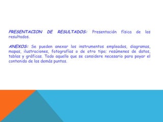 PRESENTACION DE RESULTADOS: Presentación física de los
resultados.
ANEXOS: Se pueden anexar los instrumentos empleados, diagramas,
mapas, ilustraciones, fotografías o de otro tipo; resúmenes de datos,
tablas y gráficas. Todo aquello que se considere necesario para poyar el
contenido de los demás puntos.
 