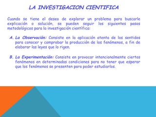 LA INVESTIGACION CIENTIFICA
Cuando se tiene el deseo de explorar un problema para buscarle
explicación o solución, se pueden seguir los siguientes pasos
metodológicos para la investigación científica:
A. La Observación: Consiste en la aplicación atenta de los sentidos
para conocer y comprobar la producción de los fenómenos, a fin de
elaborar las leyes que lo rigen.
B. La Experimentación: Consiste en provocar intencionalmente ciertos
fenómenos en determinadas condiciones para no tener que esperar
que los fenómenos se presenten para poder estudiarlos.
 