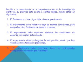 Debido a la importancia de la experimentación en la investigación
científica, su practica está sujeta a ciertas reglas, siendo estas las
siguientes:
1. El fenómeno por investigar debe aislarse previamente
2. El experimento debe repetirse bajo las mismas condiciones, para
comprobar si el fenómeno es siempre el mismo.
3. El experimento debe repetirse variando las condiciones de
acuerdo con un plan determinado.
4. El experimento debe prolongarse lo más posible, puesto que hay
fenómenos que tardan en producirse.
5. El experimento debe invertirse, hacer la contraprueba
reemplazando el análisis por la síntesis.
 