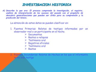 INVESTIGACION HISTORICAINVESTIGACION HISTORICA
A) Describe lo que era: El proceso comprende la investigación, el registro,
análisis de interpretación de los sucesos del pasado con el propósito de
descubrir generalizaciones que puedan ser útiles para su comprensión y la
predicción del futuro.
La obtención de estos datos se pueden clasificar en:
1. Fuentes Primarias: Relatos de testigos informados por un
observador real o un participante en el hecho.
 Documentos
 Restos o reliquias
 Testimonio oral
 Registros oficiales
 Testimonio oral
 Restos
2. Fuentes Secundarias: Relatos de Hechos en los que el informante
no ha sido testigo
 