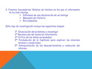 2. Fuentes Secundarias: Relatos de Hechos en los que el informante
no ha sido testigo.
 Informes de una declaración de un testigo
 Manuales de Historia
 Enciclopedias
Este tipo de investigación incluye las siguientes etapas:
1ª. Enunciación del problema a investigar
2ª Recolección del material informativo
3ª Critica de los datos acumulados
4ª Formulación de la hipótesis para explicar los diversos
hechos o condiciones.
5ª Interpretación de los descubrimientos y redacción del
informe.
 