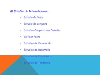 B) Estudios de Interrelaciones:
• Estudio de Casos
• Estudio de Conjunto
• Estudios Comparativos Causales
• Ex-Post Facto
• Estudios de Correlación
• Estudios de Desarrollo
• Estudios de Crecimiento
• Estudios de Tendencia
 