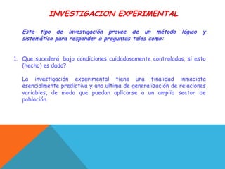 INVESTIGACION EXPERIMENTAL
Este tipo de investigación provee de un método lógico y
sistemático para responder a preguntas tales como:
1. Que sucederá, bajo condiciones cuidadosamente controladas, si esto
(hecho) es dado?
La investigación experimental tiene una finalidad inmediata
esencialmente predictiva y una ultima de generalización de relaciones
variables, de modo que puedan aplicarse a un amplio sector de
población.
 