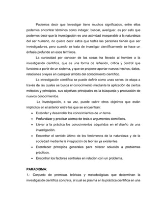 Podemos decir que Investigar tiene muchos significados, entre ellos
podemos encontrar términos como indagar, buscar, averiguar, es por esto que
podemos decir que la investigación es una actividad inseparable a la naturaleza
del ser humano, no quiere decir estos que todas las personas tienen que ser
investigadores, pero cuando se trata de investigar científicamente se hace un
énfasis profundo en esos términos.
La curiosidad por conocer de las cosas ha llevado al hombre a la
investigación científica, que es una forma de reflexión, critica y control que
funciona a partir de un sistema, y que se propone aportar nuevos hechos, datos,
relaciones o leyes en cualquier ámbito del conocimiento científico.
La investigación científica se puede definir como unas series de etapa a
través de las cuales se busca el conocimiento mediante la aplicación de ciertos
métodos y principios, sus objetivos principales es la búsqueda y producción de
nuevos conocimientos.
La investigación, a su vez, puede cubrir otros objetivos que están
implícitos en el anterior entre los que se encuentran:
• Extender y desarrollar los conocimientos de un tema.
• Profundizar y precisar acerca de tesis o argumentos científicos.
• Llevar a la práctica los conocimientos adquiridos en el diseño de una
investigación.
• Encontrar el sentido último de los fenómenos de la naturaleza y de la
sociedad mediante la integración de teorías ya existentes.
• Establecer principios generales para ofrecer solución a problemas
prácticos.
• Encontrar los factores centrales en relación con un problema.
PARADIGMA:
1.- Conjunto de premisas teóricas y metodológicas que determinan la
investigación científica concreta, el cual se plasma en la práctica científica en una
 
