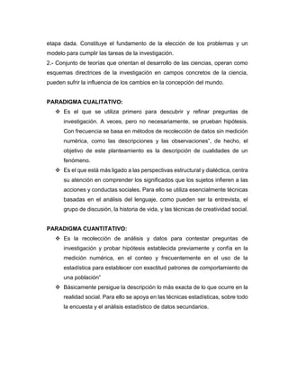 etapa dada. Constituye el fundamento de la elección de los problemas y un
modelo para cumplir las tareas de la investigación.
2.- Conjunto de teorías que orientan el desarrollo de las ciencias, operan como
esquemas directrices de la investigación en campos concretos de la ciencia,
pueden sufrir la influencia de los cambios en la concepción del mundo.
PARADIGMA CUALITATIVO:
❖ Es el que se utiliza primero para descubrir y refinar preguntas de
investigación. A veces, pero no necesariamente, se prueban hipótesis.
Con frecuencia se basa en métodos de recolección de datos sin medición
numérica, como las descripciones y las observaciones”, de hecho, el
objetivo de este planteamiento es la descripción de cualidades de un
fenómeno.
❖ Es el que está más ligado a las perspectivas estructural y dialéctica, centra
su atención en comprender los significados que los sujetos infieren a las
acciones y conductas sociales. Para ello se utiliza esencialmente técnicas
basadas en el análisis del lenguaje, como pueden ser la entrevista, el
grupo de discusión, la historia de vida, y las técnicas de creatividad social.
PARADIGMA CUANTITATIVO:
❖ Es la recolección de análisis y datos para contestar preguntas de
investigación y probar hipótesis establecida previamente y confía en la
medición numérica, en el conteo y frecuentemente en el uso de la
estadística para establecer con exactitud patrones de comportamiento de
una población”
❖ Básicamente persigue la descripción lo más exacta de lo que ocurre en la
realidad social. Para ello se apoya en las técnicas estadísticas, sobre todo
la encuesta y el análisis estadístico de datos secundarios.
 