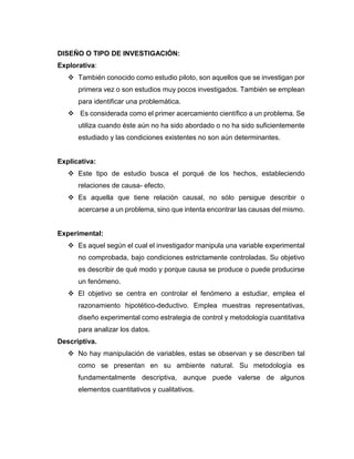 DISEÑO O TIPO DE INVESTIGACIÓN:
Explorativa:
❖ También conocido como estudio piloto, son aquellos que se investigan por
primera vez o son estudios muy pocos investigados. También se emplean
para identificar una problemática.
❖ Es considerada como el primer acercamiento científico a un problema. Se
utiliza cuando éste aún no ha sido abordado o no ha sido suficientemente
estudiado y las condiciones existentes no son aún determinantes.
Explicativa:
❖ Este tipo de estudio busca el porqué de los hechos, estableciendo
relaciones de causa- efecto.
❖ Es aquella que tiene relación causal, no sólo persigue describir o
acercarse a un problema, sino que intenta encontrar las causas del mismo.
Experimental:
❖ Es aquel según el cual el investigador manipula una variable experimental
no comprobada, bajo condiciones estrictamente controladas. Su objetivo
es describir de qué modo y porque causa se produce o puede producirse
un fenómeno.
❖ El objetivo se centra en controlar el fenómeno a estudiar, emplea el
razonamiento hipotético-deductivo. Emplea muestras representativas,
diseño experimental como estrategia de control y metodología cuantitativa
para analizar los datos.
Descriptiva.
❖ No hay manipulación de variables, estas se observan y se describen tal
como se presentan en su ambiente natural. Su metodología es
fundamentalmente descriptiva, aunque puede valerse de algunos
elementos cuantitativos y cualitativos.
 