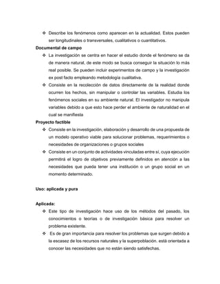 ❖ Describe los fenómenos como aparecen en la actualidad. Estos pueden
ser longitudinales o transversales, cualitativos o cuantitativos.
Documental de campo
❖ La investigación se centra en hacer el estudio donde el fenómeno se da
de manera natural, de este modo se busca conseguir la situación lo más
real posible. Se pueden incluir experimentos de campo y la investigación
ex post facto empleando metodología cualitativa.
❖ Consiste en la recolección de datos directamente de la realidad donde
ocurren los hechos, sin manipular o controlar las variables. Estudia los
fenómenos sociales en su ambiente natural. El investigador no manipula
variables debido a que esto hace perder el ambiente de naturalidad en el
cual se manifiesta
Proyecto factible
❖ Consiste en la investigación, elaboración y desarrollo de una propuesta de
un modelo operativo viable para solucionar problemas, requerimientos o
necesidades de organizaciones o grupos sociales
❖ Consiste en un conjunto de actividades vinculadas entre sí, cuya ejecución
permitirá el logro de objetivos previamente definidos en atención a las
necesidades que pueda tener una institución o un grupo social en un
momento determinado.
Uso: aplicada y pura
Aplicada:
❖ Este tipo de investigación hace uso de los métodos del pasado, los
conocimientos o teorías o de investigación básica para resolver un
problema existente.
❖ Es de gran importancia para resolver los problemas que surgen debido a
la escasez de los recursos naturales y la superpoblación. está orientada a
conocer las necesidades que no están siendo satisfechas.
 