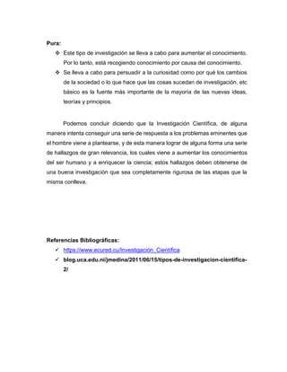 Pura:
❖ Este tipo de investigación se lleva a cabo para aumentar el conocimiento.
Por lo tanto, está recogiendo conocimiento por causa del conocimiento.
❖ Se lleva a cabo para persuadir a la curiosidad como por qué los cambios
de la sociedad o lo que hace que las cosas sucedan de investigación, etc
básico es la fuente más importante de la mayoría de las nuevas ideas,
teorías y principios.
Podemos concluir diciendo que la Investigación Científica, de alguna
manera intenta conseguir una serie de respuesta a los problemas eminentes que
el hombre viene a plantearse, y de esta manera lograr de alguna forma una serie
de hallazgos de gran relevancia, los cuales viene a aumentar los conocimientos
del ser humano y a enriquecer la ciencia; estos hallazgos deben obtenerse de
una buena investigación que sea completamente rigurosa de las etapas que la
misma conlleva.
Referencias Bibliográficas:
✓ https://www.ecured.cu/Investigación_Científica
✓ blog.uca.edu.ni/jmedina/2011/06/15/tipos-de-investigacion-cientifica-
2/
 