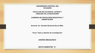 UNIVERSIDAD CENTRAL DEL
ECUADOR
FACULTAD DE FILOSOFIA, LETRAS Y
CIENCIAS DE LA EDUCACIÓN
CARRERA DE PSICOLOGÍA EDUCATIVA Y
ORIENTACIÓN
Docente: Dr. Gonzalo Remache Bunci MSc.
Tema: Tipos y diseños de investigación
ANDRÈS IMBAQUINGO
SEXTO SEMESTRE ‘’A’’
 
