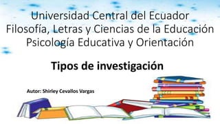 Universidad Central del Ecuador
Filosofía, Letras y Ciencias de la Educación
Psicología Educativa y Orientación
Tipos de investigación
Autor: Shirley Cevallos Vargas
 
