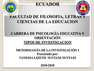 UNIVERSIDAD CENTRAL DEL
ECUADOR
FACULTAD DE FILOSOFIA, LETRAS Y
CIENCIAS DE LA EDUCACION
CARRERA DE PSICOLOGÍA EDUCATIVA Y
ORIENTACIÓN
TIPOS DE INVESTIGACION
METODOLOGÍA DE LA INVESTIGACIÓN I
Presentado por:
VANESSA LIZETH SUNTAXI SUNTAXI
2018-2018
 