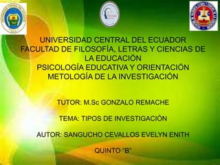 UNIVERSIDAD CENTRAL DEL ECUADOR
FACULTAD DE FILOSOFÍA, LETRAS Y CIENCIAS DE
LA EDUCACIÓN
PSICOLOGÍA EDUCATIVA Y ORIENTACIÓN
METOLOGÍA DE LA INVESTIGACIÓN
TUTOR: M.Sc GONZALO REMACHE
TEMA: TIPOS DE INVESTIGACIÓN
AUTOR: SANGUCHO CEVALLOS EVELYN ENITH
QUINTO “B”
 