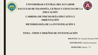 UNIVERSIDAD CENTRAL DEL ECUADOR
FACULTAD DE FILOSOFÍA, LETRAS Y CIENCIAS DE LA
EDUCACIÓN
CARRERA DE PSICOLOGÍA EDUCATIVA Y
ORIENTACIÓN
METODOLOGÍA DE LA INVESTIGACIÓN I
TEMA : TIPOS Y DISEÑOS DE INVESTIGACIÓN
DOCENTE: Dr. Gonzalo Remache PhD
ESTUDIANTE: Johanna Guatemal
SEMESTRE: Quinto “A”
 