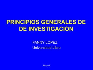 Bloque I
PRINCIPIOS GENERALES DE
DE INVESTIGACIÓN
FANNY LOPEZ
Universidad Libre
 