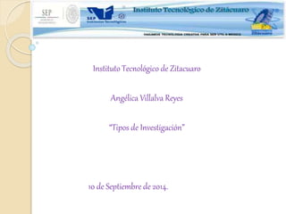 Instituto Tecnológico de Zitacuaro 
Angélica Villalva Reyes 
“Tipos de Investigación” 
10 de Septiembre de 2014. 
 