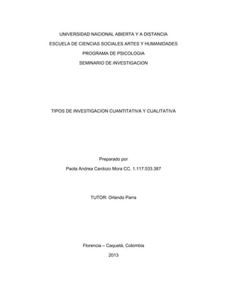 UNIVERSIDAD NACIONAL ABIERTA Y A DISTANCIA

ESCUELA DE CIENCIAS SOCIALES ARTES Y HUMANIDADES

             PROGRAMA DE PSICOLOGIA

            SEMINARIO DE INVESTIGACION




TIPOS DE INVESTIGACION CUANTITATIVA Y CUALITATIVA




                     Preparado por

      Paola Andrea Cardozo Mora CC. 1.117.533.387




                 TUTOR: Orlando Parra




             Florencia – Caquetá, Colombia

                         2013
 